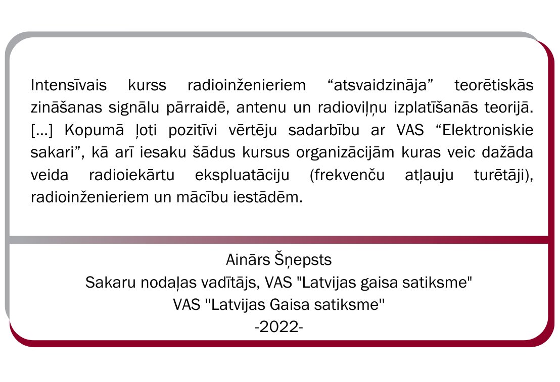 Aigara Šņepsta, VAS Latvijas gaisa satiksmes Sakaru nodaļas vadītāja atsauksme. Intensīvais kurss radioinženieriem atsvaidzināja teorētiskās zināšanas signālu pārraidē, antenu un radioviļņu izplatīšanās teorijā. Kopumā ļoti pozitīvi vērtēju sadarbību ar VAS ''Elektroniskie sakari'', kā arī iesaku šādus kursus organizācijām, kuras veic dažāda veida radioiekārtu ekspluatāciju, radioinženieriem un mācību iestādēm.