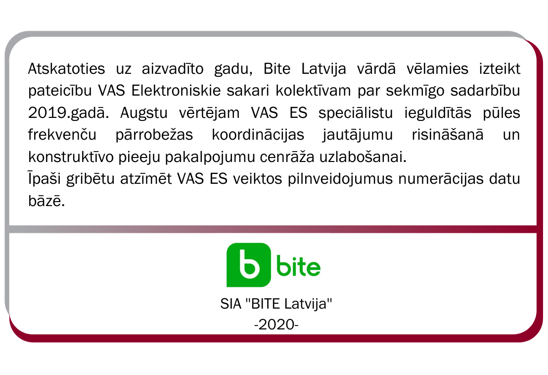 SIA BITE Latvija atsauksme. Atskatoties uz aizvadīto gadu, Bite Latvija vārdā vēlamies izteikt pateicību VAS Elektroniskie sakari kolektīvam par sekmīgo sadarbību 2019. gadā. Augstu vērtējam VAS ES speciālistu ieguldītās pūles frekvenču pārrobežas koordinācijas jautājumu risināšanā un konstruktīvo pieeju pakalpojumu cenrāža uzlabošanai. Īpaši gribētu atzīmēt VAS ES veiktos pilnveidojumus numerācijas datu bāzē. 