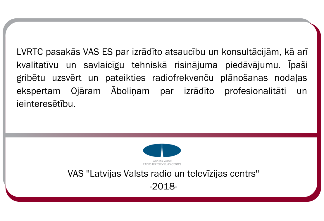 VAS Latvijas Valsts radio un televīzijas centra atsauksme. LVRTC pasakās VAS ES par izrādīto atsaucību un konsultācijām, kā arī kvalitatīvu un savlaicīgu tehniskā risinājuma piedāvājumu. Īpaši gribētu uzsvērt un pateikties radiofrekvenču plānošanas nodaļas ekspertam Ojāram Āboliņam par izrādīto profesionalitāti un ieinteresētību. 