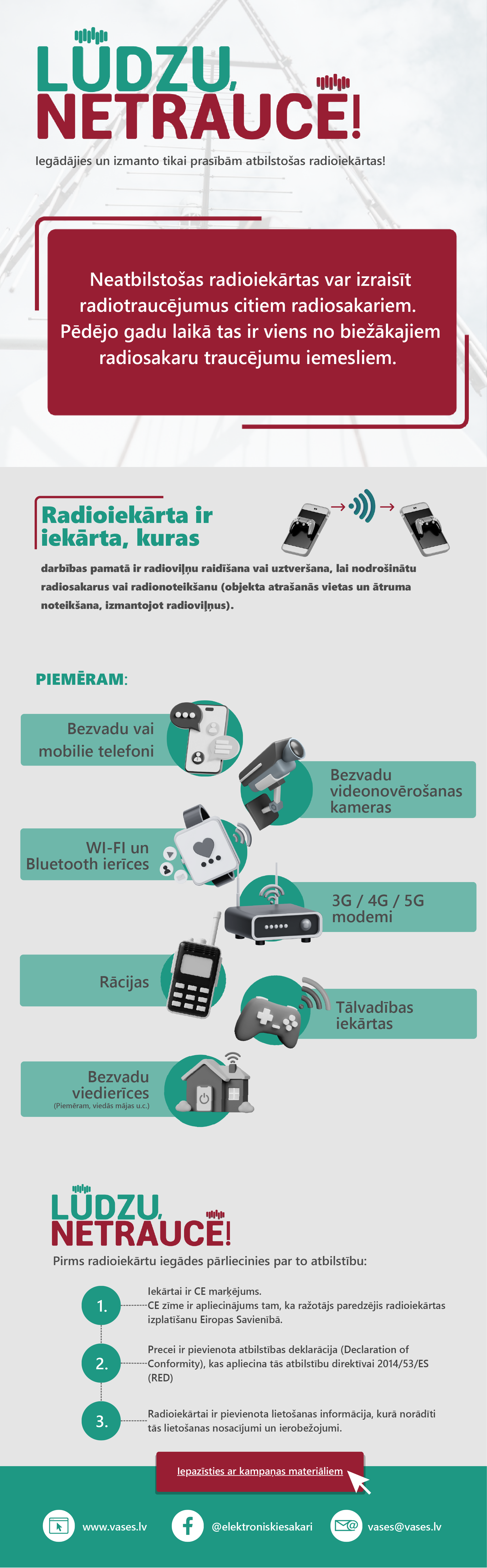 Radioiekārta ir iekārta, kuras darbības pamatā ir radioviļņu raidīšana,vai uztveršana, lai nodrošinātu radiosakarus vai radionoteikšanu (objekta atrašanās vietas un ātruma noteikšana, izmantojot radioviļņus).
Piemēram - bezvadu vai mobilie telefoni, bezvadu videonovērošanas kameras, WiFi un bluetooth ierīces, 3G,4G,5G modemi, rācijas, tālvadības iekārtas, bezvadu viedierīces. 

Pirms radioiekārtu iegādes pārliecinies par to atbilstību. 1. Iekārtai ir CE marķējums,CE zīme ir apliecinājums tam, ka ražotājs paredzējis radioiekārtas izplatīšanu Eiropas Savienībā. 
2. Precei ir pievienota atbilstības deklarācija (Declaration of Conformity), kas apliecina tās atbilstību direktīvai 2014/53/ES (RED).
3. Radioiekārtai ir pievienota lietošanas informācija, kurā norādīti tās lietošanas nosacījumi un ierobežojumi. 